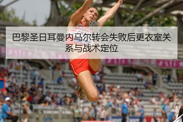 巴黎圣日耳曼内马尔转会失败后更衣室关系与战术定位